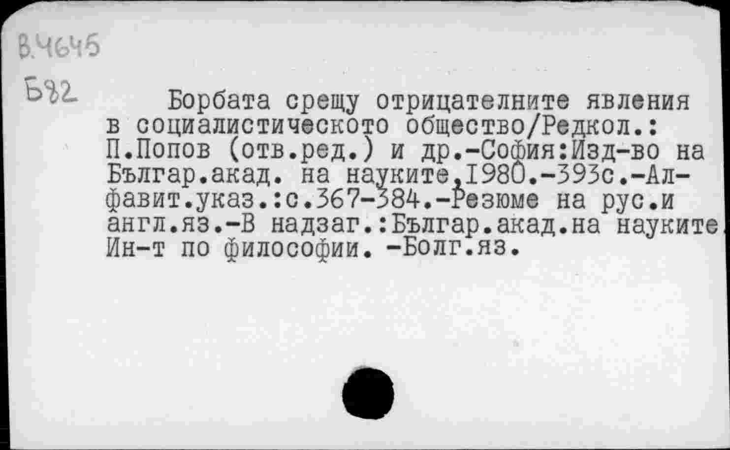 ﻿В.ЧСЧ6
Борбата срещу отрицателните явления в социалистическото общество/Редкол.: П.Попов (отв.ред.) и др.-София:Изд-во на Българ.акад. на науките,1980.-393с.-Алфавит.указ. : с. 367-384. -Резюме на рус.и англ.яз.-В надзаг.:Българ.акад.на науките Ин-т по философии. -Болг.яз.